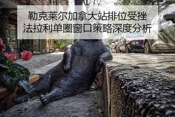 勒克莱尔加拿大站排位受挫 法拉利单圈窗口策略深度分析